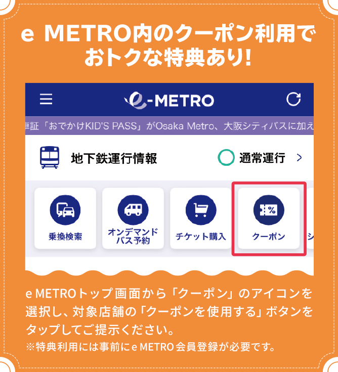 e METRO内のクーポン利用でおトクな特典あり!　e METROトップ画面から「クーポン」のアイコンを選択し、対象店舗の「クーポンを使用する」ボタンをタップしてご提示ください。※特典利用には事前にe METRO会員登録が必要です。
